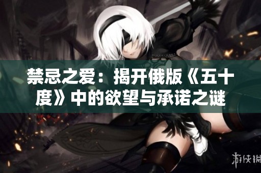 禁忌之爱：揭开俄版《五十度》中的欲望与承诺之谜