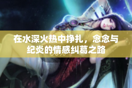 在水深火热中挣扎，念念与纪炎的情感纠葛之路