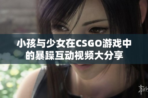小孩与少女在CSGO游戏中的暴躁互动视频大分享