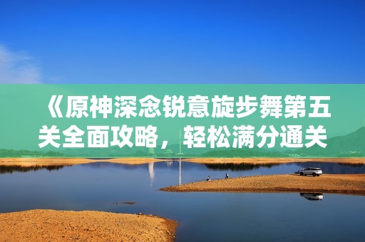 《原神深念锐意旋步舞第五关全面攻略，轻松满分通关秘籍揭秘》