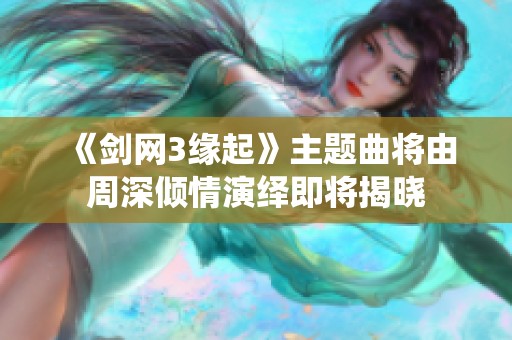 《剑网3缘起》主题曲将由周深倾情演绎即将揭晓