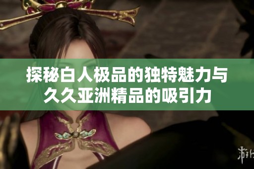 探秘白人极品的独特魅力与久久亚洲精品的吸引力