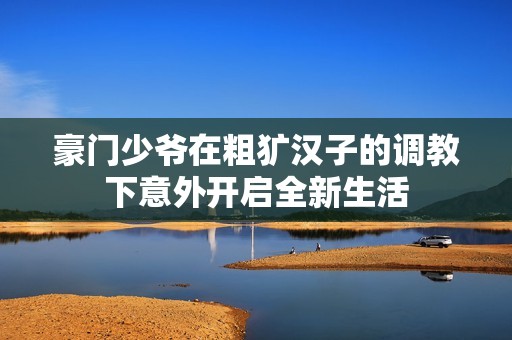 豪门少爷在粗犷汉子的调教下意外开启全新生活