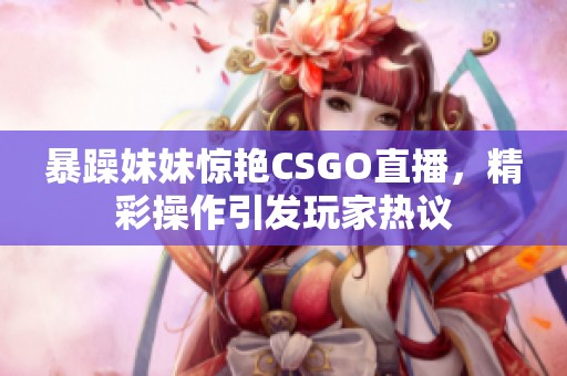暴躁妹妹惊艳CSGO直播，精彩操作引发玩家热议