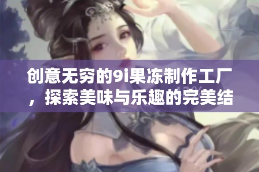 创意无穷的9i果冻制作工厂，探索美味与乐趣的完美结合