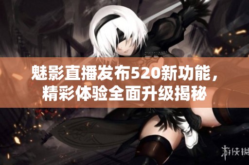 魅影直播发布520新功能，精彩体验全面升级揭秘