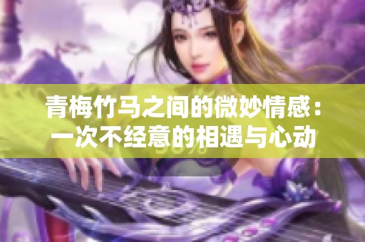 青梅竹马之间的微妙情感：一次不经意的相遇与心动