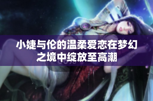 小婕与伦的温柔爱恋在梦幻之境中绽放至高潮