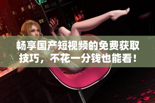 畅享国产短视频的免费获取技巧，不花一分钱也能看！