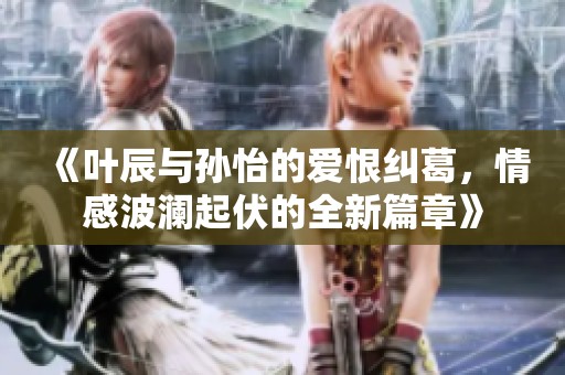 《叶辰与孙怡的爱恨纠葛，情感波澜起伏的全新篇章》