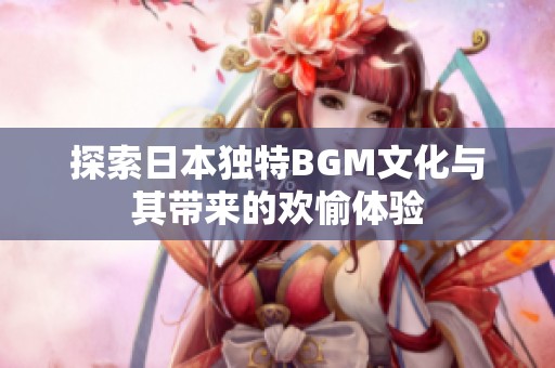 探索日本独特BGM文化与其带来的欢愉体验