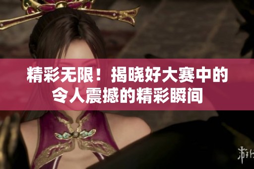 精彩无限！揭晓好大赛中的令人震撼的精彩瞬间