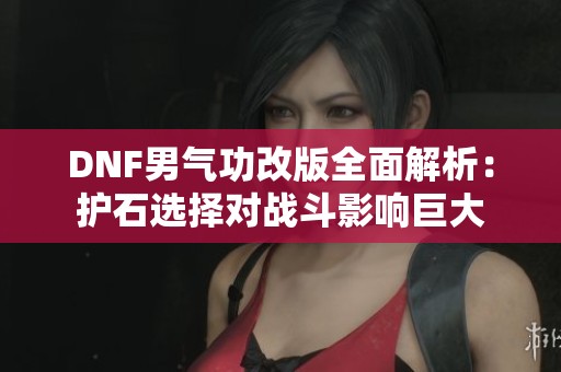 DNF男气功改版全面解析：护石选择对战斗影响巨大