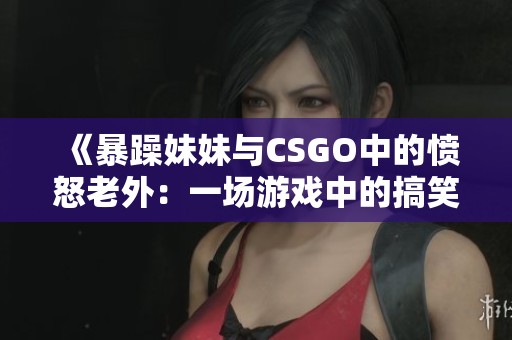 《暴躁妹妹与CSGO中的愤怒老外：一场游戏中的搞笑冲突》