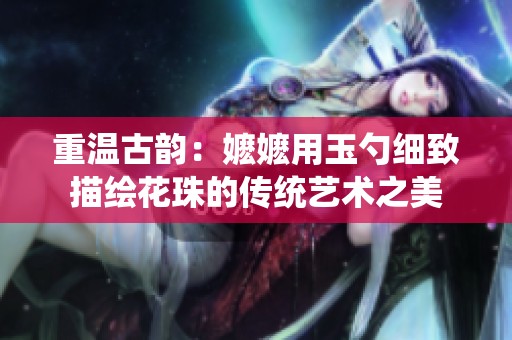 重温古韵：嬷嬷用玉勺细致描绘花珠的传统艺术之美