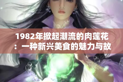 1982年掀起潮流的肉莲花：一种新兴美食的魅力与故事