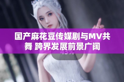 国产麻花豆传媒剧与MV共舞 跨界发展前景广阔