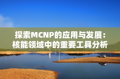 探索MCNP的应用与发展：核能领域中的重要工具分析