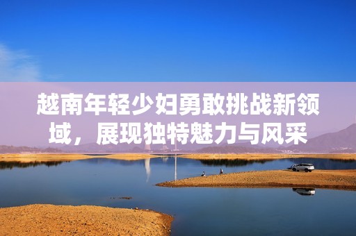 越南年轻少妇勇敢挑战新领域，展现独特魅力与风采