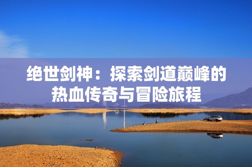 绝世剑神：探索剑道巅峰的热血传奇与冒险旅程