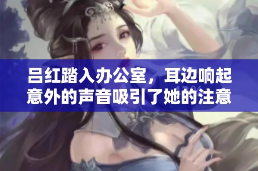 吕红踏入办公室，耳边响起意外的声音吸引了她的注意