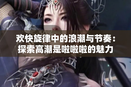 欢快旋律中的浪潮与节奏：探索高潮是啦啦啦的魅力
