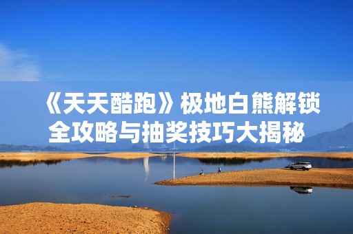 《天天酷跑》极地白熊解锁全攻略与抽奖技巧大揭秘