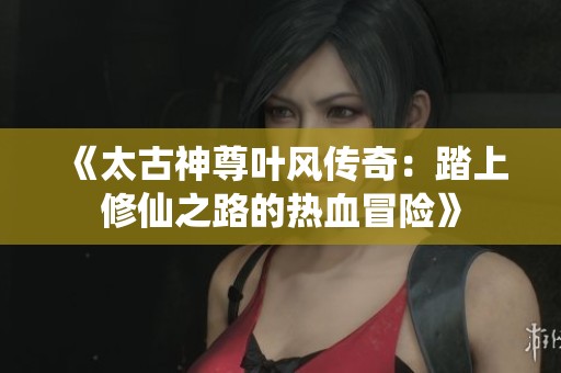 《太古神尊叶风传奇：踏上修仙之路的热血冒险》