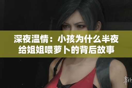 深夜温情：小孩为什么半夜给姐姐喂萝卜的背后故事