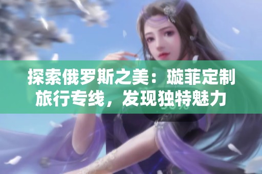 探索俄罗斯之美：璇菲定制旅行专线，发现独特魅力