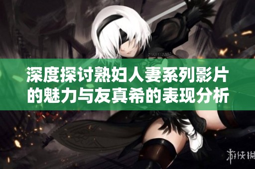 深度探讨熟妇人妻系列影片的魅力与友真希的表现分析