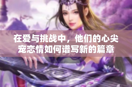 在爱与挑战中，他们的心尖宠恋情如何谱写新的篇章