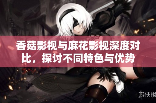 香菇影视与麻花影视深度对比，探讨不同特色与优势