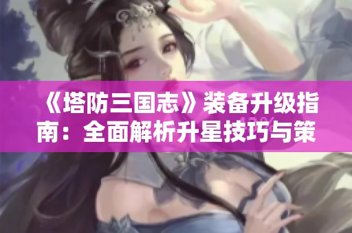《塔防三国志》装备升级指南：全面解析升星技巧与策略