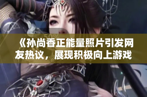 《孙尚香正能量照片引发网友热议，展现积极向上游戏态度》