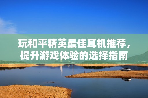 玩和平精英最佳耳机推荐，提升游戏体验的选择指南