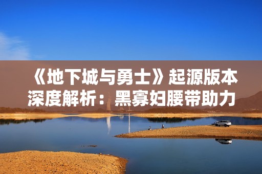 《地下城与勇士》起源版本深度解析：黑寡妇腰带助力角色战力激增揭秘