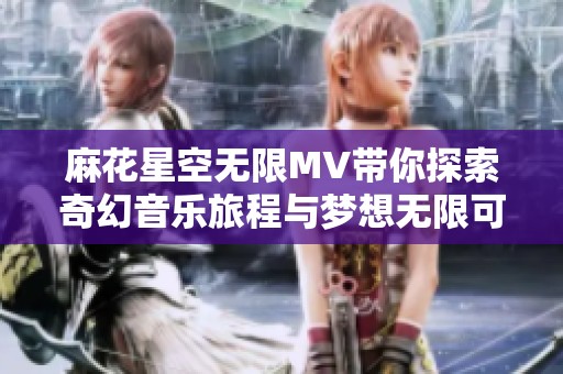 麻花星空无限MV带你探索奇幻音乐旅程与梦想无限可能