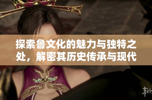 探索鲁文化的魅力与独特之处，解密其历史传承与现代发展