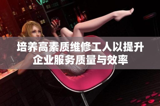 培养高素质维修工人以提升企业服务质量与效率