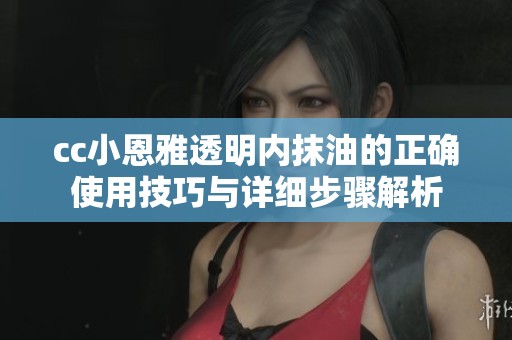 cc小恩雅透明内抹油的正确使用技巧与详细步骤解析