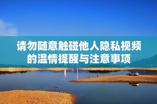 请勿随意触碰他人隐私视频的温情提醒与注意事项
