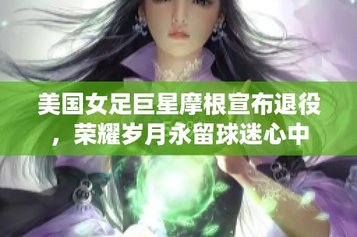 美国女足巨星摩根宣布退役，荣耀岁月永留球迷心中