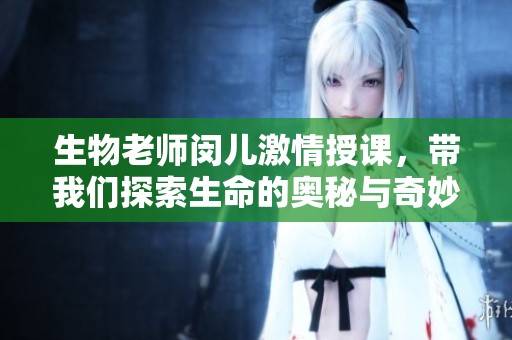 生物老师闵儿激情授课，带我们探索生命的奥秘与奇妙