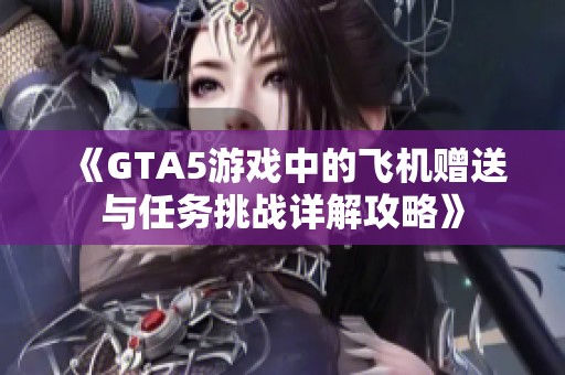 《GTA5游戏中的飞机赠送与任务挑战详解攻略》