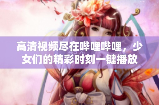 高清视频尽在哔哩哔哩，少女们的精彩时刻一键播放