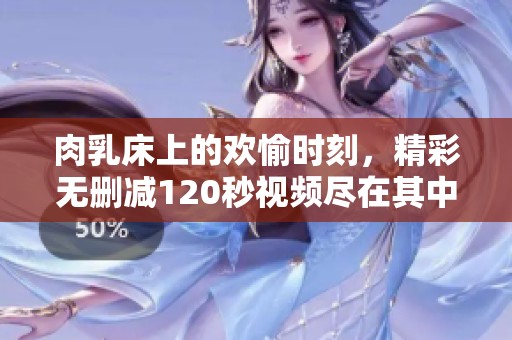 肉乳床上的欢愉时刻，精彩无删减120秒视频尽在其中