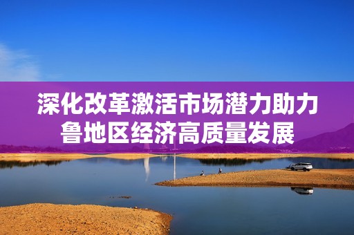 深化改革激活市场潜力助力鲁地区经济高质量发展