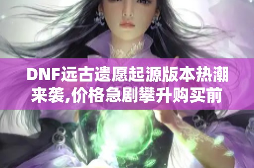 DNF远古遗愿起源版本热潮来袭,价格急剧攀升购买前需看攻略