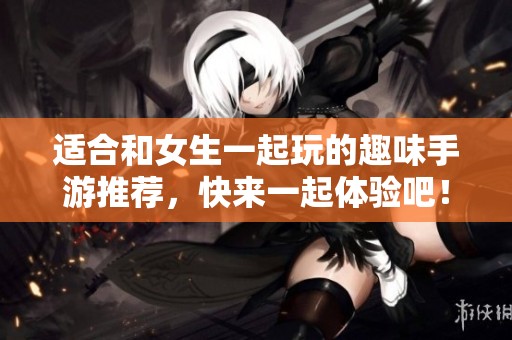 适合和女生一起玩的趣味手游推荐，快来一起体验吧！